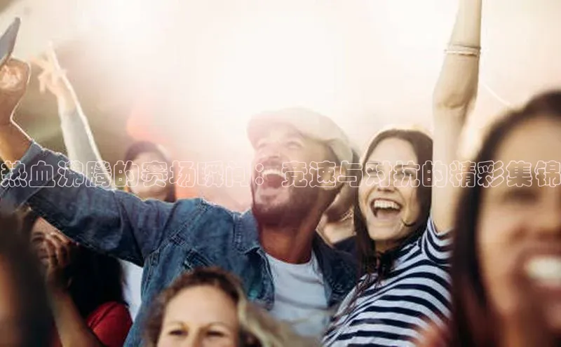 热血沸腾的赛场瞬间：竞速与对抗的精彩集锦