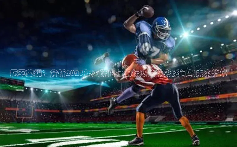 冠军荣耀：分析2023年国际田径锦标赛的精彩瞬间与未来趋势