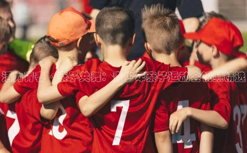 活力青春·亲子共舞：青少年亲子运动会视频精选