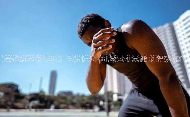 跨越时空的竞速：欧洲女子田径运动赛事的精彩瞬间